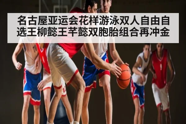 名古屋亚运会花样游泳双人自由自选王柳懿王芊懿双胞胎组合再冲金