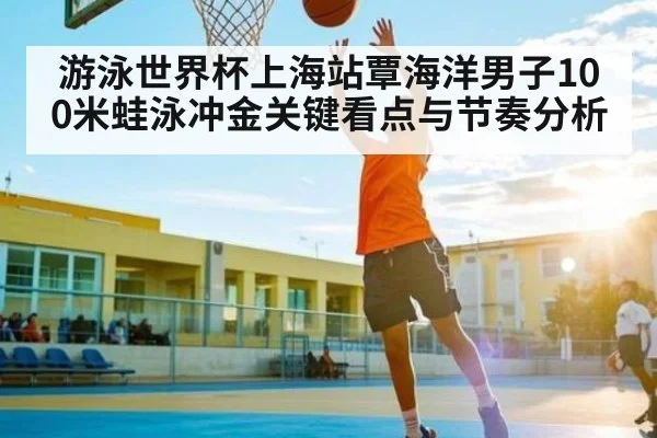 游泳世界杯上海站覃海洋男子100米蛙泳冲金关键看点与节奏分析